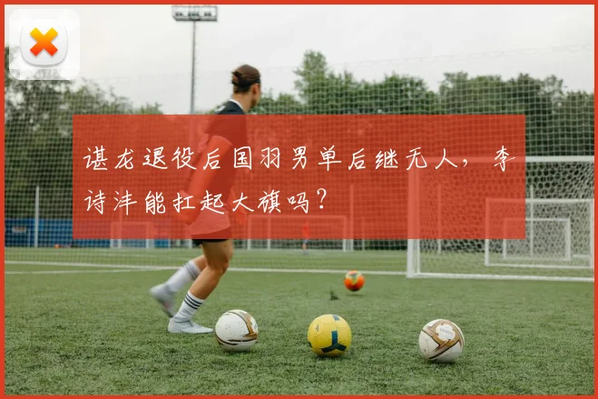 谌龙退役后国羽男单后继无人，李诗沣能扛起大旗吗？