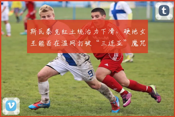 斯瓦泰克红土统治力下滑，硬地女王能否在温网打破“三连亚”魔咒