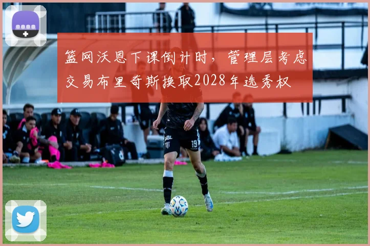 篮网沃恩下课倒计时，管理层考虑交易布里奇斯换取2028年选秀权