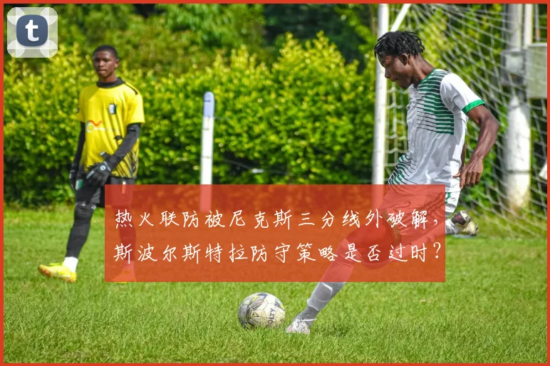 热火联防被尼克斯三分线外破解，斯波尔斯特拉防守策略是否过时？